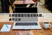 GOGO体育官网-比利亚雷亚尔靠点球大胜，勇夺三分