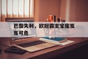 GOGO体育官网-巴黎失利，欧冠霸主宝座岌岌可危