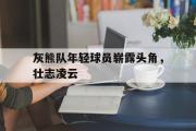 GOGO体育官网-灰熊队年轻球员崭露头角，壮志凌云