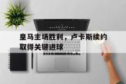 GOGO体育官网-皇马主场胜利，卢卡斯续约取得关键进球