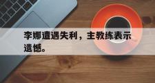 GOGO体育在线登入-李娜遭遇失利，主教练表示遗憾。
